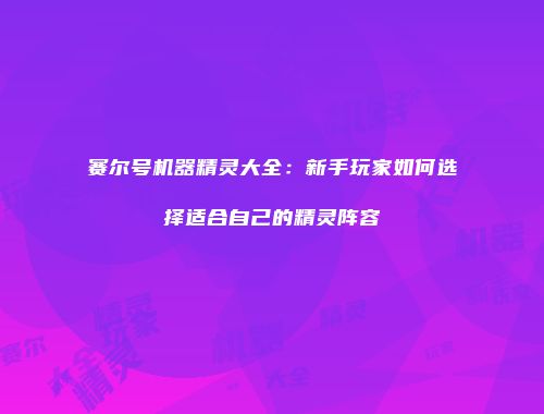 赛尔号机器精灵大全：新手玩家如何选择适合自己的精灵阵容