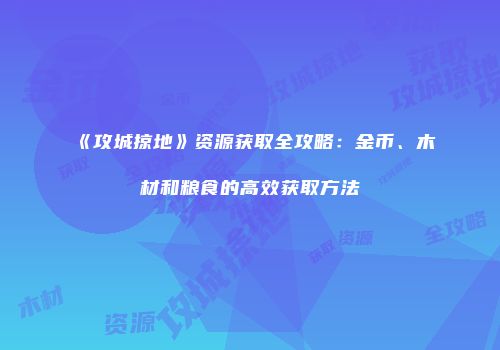 《攻城掠地》资源获取全攻略：金币、木材和粮食的高效获取方法