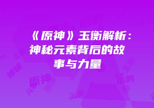 《原神》玉衡解析：神秘元素背后的故事与力量