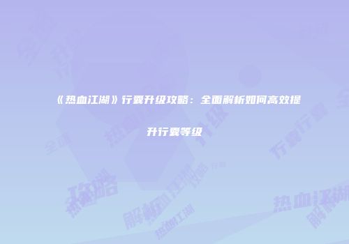 《热血江湖》行囊升级攻略:全面解析如何高效提升行囊等级