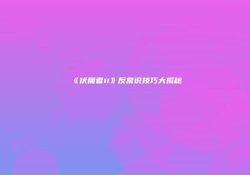 《伏魔者II》反常识技巧大揭秘