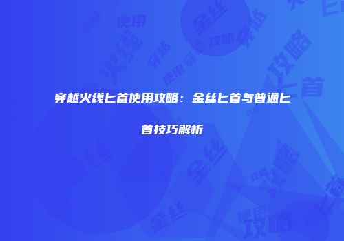 穿越火线匕首使用攻略：金丝匕首与普通匕首技巧解析