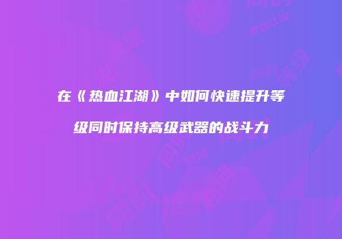 在《热血江湖》中如何快速提升等级同时保持高级武器的战斗力