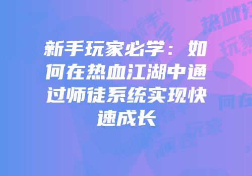 新手玩家必学：如何在热血江湖中通过师徒系统实现快速成长