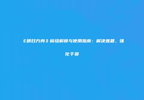 《明日方舟》模组解锁与使用指南：解决难题，强化干员