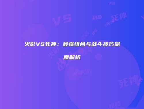 火影VS死神：最强组合与战斗技巧深度解析