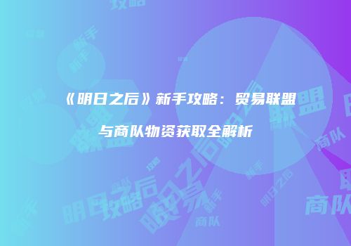 《明日之后》新手攻略：贸易联盟与商队物资获取全解析