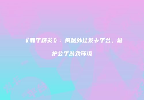 《和平精英》：揭秘外挂发卡平台，维护公平游戏环境