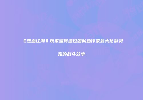 《热血江湖》玩家如何通过团队合作来最大化群灵宠的战斗效率