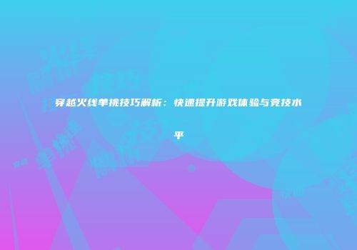 穿越火线单挑技巧解析：快速提升游戏体验与竞技水平