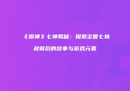 《原神》七神揭秘：探索尘世七执政背后的故事与游戏元素