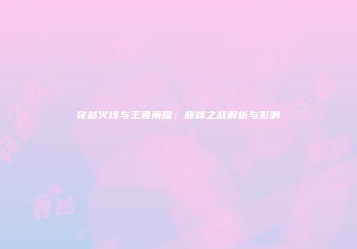 穿越火线与王者荣耀：巅峰之战解析与影响