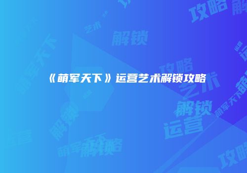 《萌军天下》运营艺术解锁攻略