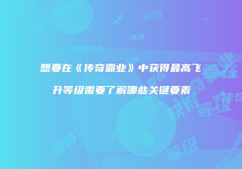 想要在《传奇霸业》中获得最高飞升等级需要了解哪些关键要素