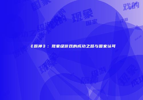 《原神》：现象级游戏的成功之路与国家认可