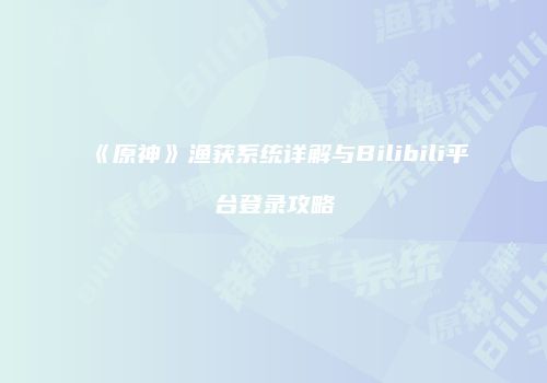 《原神》渔获系统详解与Bilibili平台登录攻略