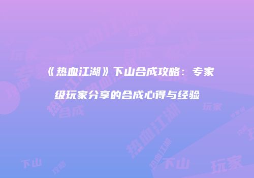 《热血江湖》下山合成攻略：专家级玩家分享的合成心得与经验