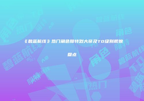 《碧蓝航线》热门角色腓特烈大帝及T0级别舰娘盘点