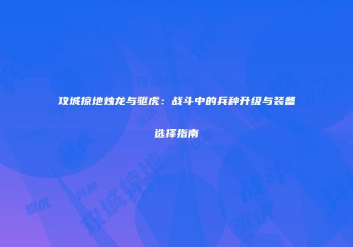 攻城掠地烛龙与驱虎:战斗中的兵种升级与装备选择指南