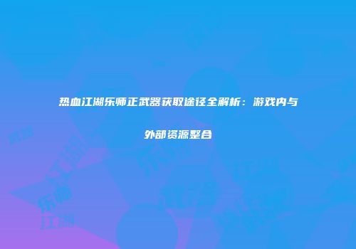 热血江湖乐师正武器获取途径全解析：游戏内与外部资源整合