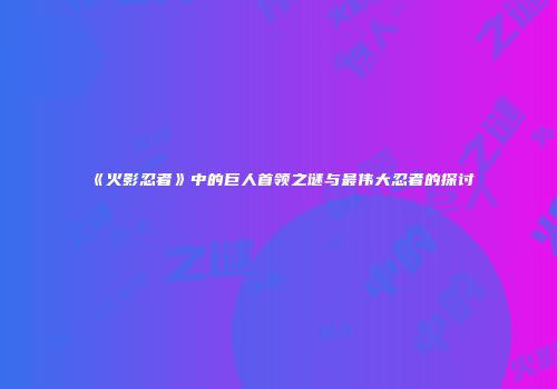 《火影忍者》中的巨人首领之谜与最伟大忍者的探讨