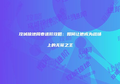 攻城掠地周泰进阶攻略：如何让他成为战场上的无冕之王