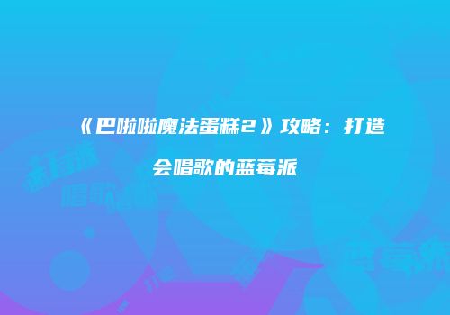 《巴啦啦魔法蛋糕2》攻略：打造会唱歌的蓝莓派