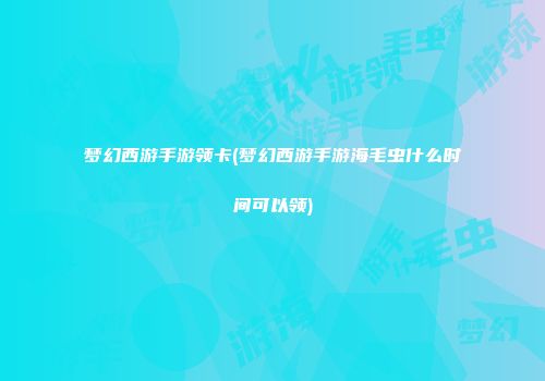 梦幻西游手游领卡(梦幻西游手游海毛虫什么时间可以领)