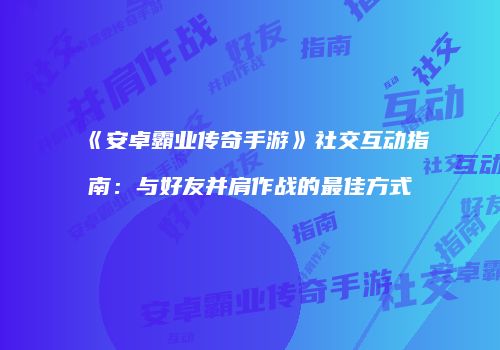 《安卓霸业传奇手游》社交互动指南：与好友并肩作战的最佳方式