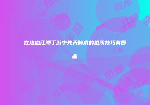 在热血江湖手游中先天骑术的进阶技巧有哪些