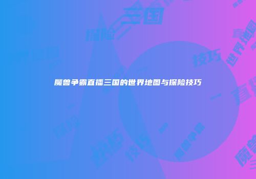 魔兽争霸直播三国的世界地图与探险技巧