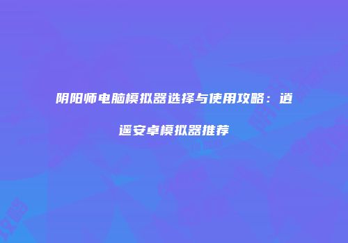阴阳师电脑模拟器选择与使用攻略：逍遥安卓模拟器推荐