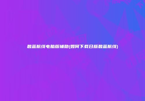 碧蓝航线电脑版辅助(如何下载日版碧蓝航线)
