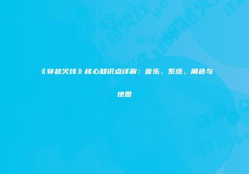 《穿越火线》核心知识点详解：音乐、系统、角色与地图