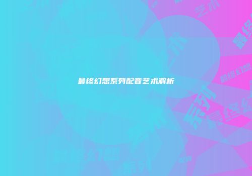 最终幻想系列配音艺术解析