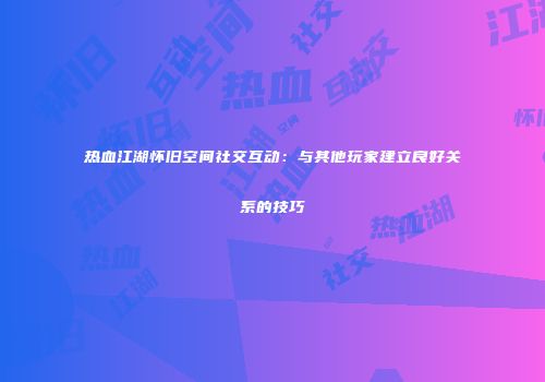 热血江湖怀旧空间社交互动：与其他玩家建立良好关系的技巧