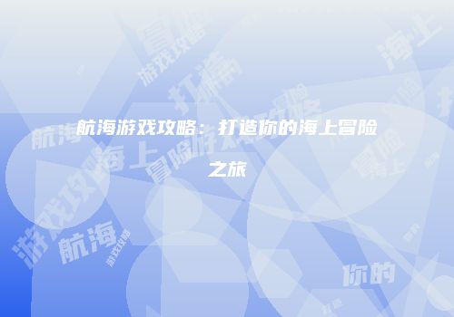 航海游戏攻略：打造你的海上冒险之旅