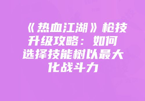 《热血江湖》枪技升级攻略：如何选择技能树以最大化战斗力
