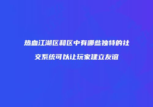 热血江湖区和区中有哪些独特的社交系统可以让玩家建立友谊