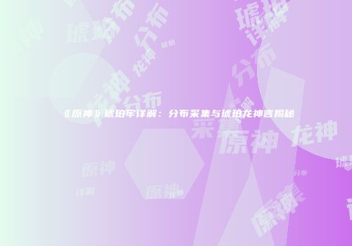 《原神》琥珀牢详解：分布采集与琥珀龙神言揭秘