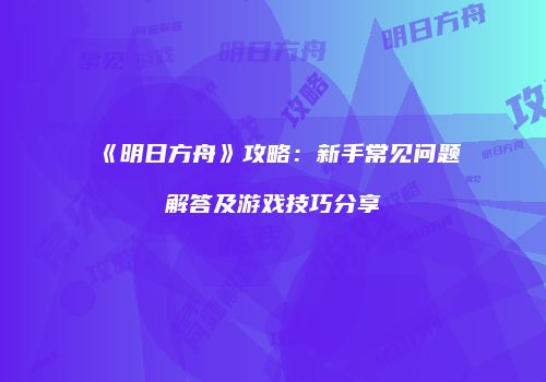 《明日方舟》攻略：新手常见问题解答及游戏技巧分享