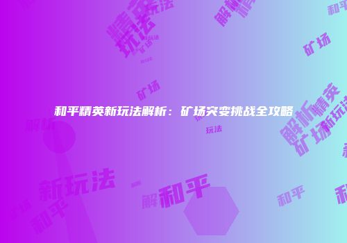 和平精英新玩法解析：矿场突变挑战全攻略
