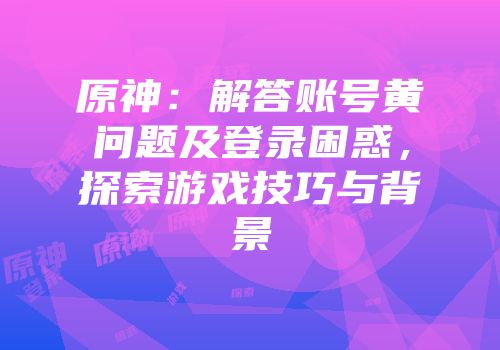 原神：解答账号黄问题及登录困惑，探索游戏技巧与背景