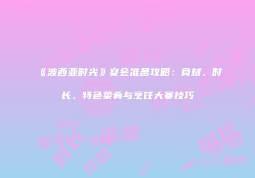 《波西亚时光》宴会准备攻略：食材、时长、特色菜肴与烹饪大赛技巧