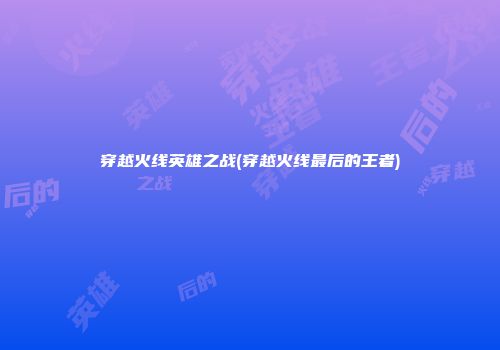 穿越火线英雄之战(穿越火线最后的王者)