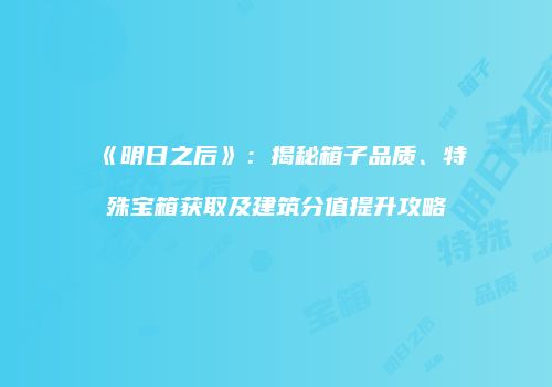 《明日之后》：揭秘箱子品质、特殊宝箱获取及建筑分值提升攻略