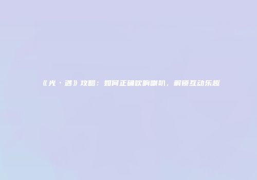 《光·遇》攻略：如何正确吹响喇叭，解锁互动乐趣
