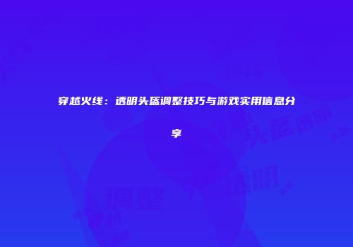 穿越火线：透明头盔调整技巧与游戏实用信息分享