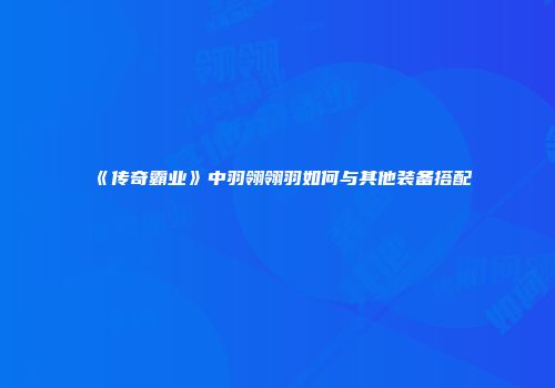 《传奇霸业》中羽翎翎羽如何与其他装备搭配