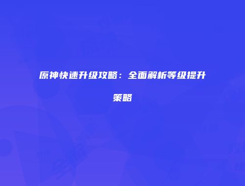 原神快速升级攻略：全面解析等级提升策略
